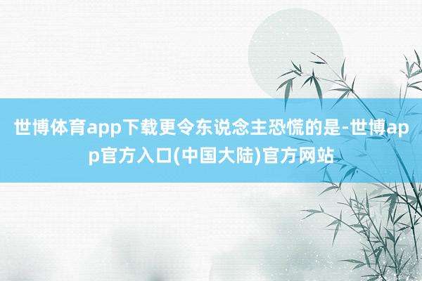世博体育app下载更令东说念主恐慌的是-世博app官方入口(中国大陆)官方网站