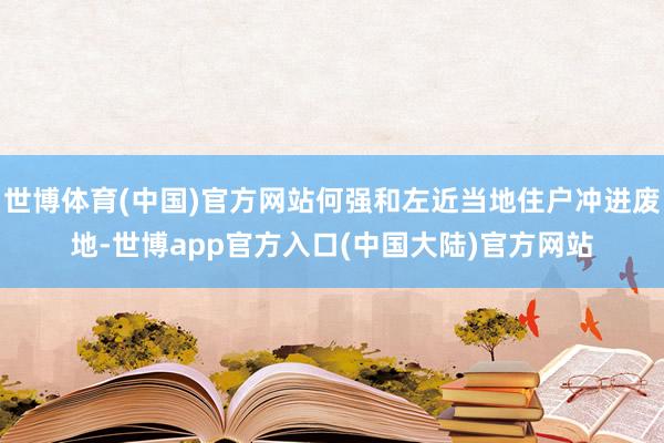 世博体育(中国)官方网站何强和左近当地住户冲进废地-世博app官方入口(中国大陆)官方网站