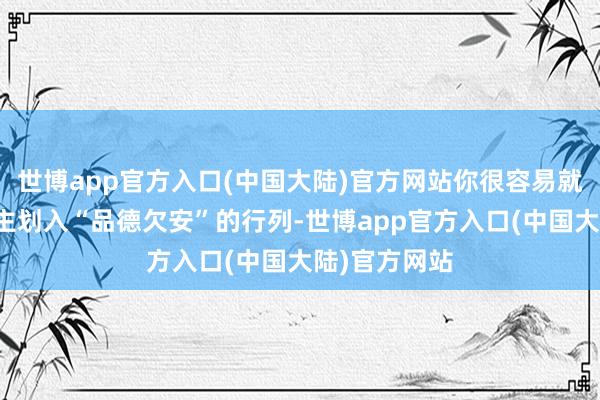 世博app官方入口(中国大陆)官方网站你很容易就会被他东谈主划入“品德欠安”的行列-世博app官方入口(中国大陆)官方网站