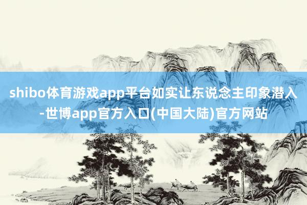 shibo体育游戏app平台如实让东说念主印象潜入-世博app官方入口(中国大陆)官方网站