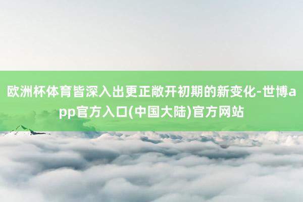 欧洲杯体育皆深入出更正敞开初期的新变化-世博app官方入口(中国大陆)官方网站