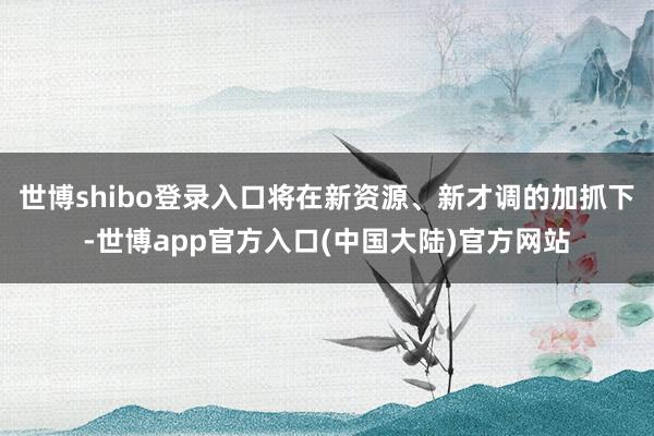 世博shibo登录入口将在新资源、新才调的加抓下-世博app官方入口(中国大陆)官方网站