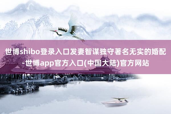 世博shibo登录入口发妻智谋独守著名无实的婚配-世博app官方入口(中国大陆)官方网站