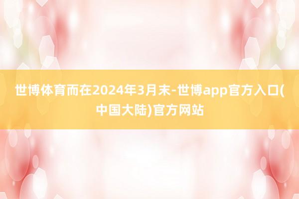 世博体育而在2024年3月末-世博app官方入口(中国大陆)官方网站