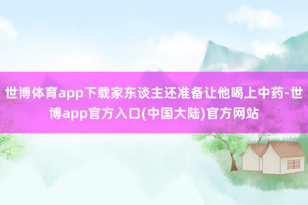 世博体育app下载家东谈主还准备让他喝上中药-世博app官方入口(中国大陆)官方网站
