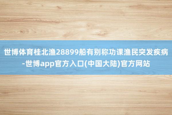 世博体育桂北渔28899船有别称功课渔民突发疾病-世博app官方入口(中国大陆)官方网站