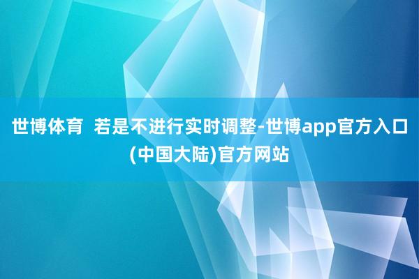 世博体育  若是不进行实时调整-世博app官方入口(中国大陆)官方网站