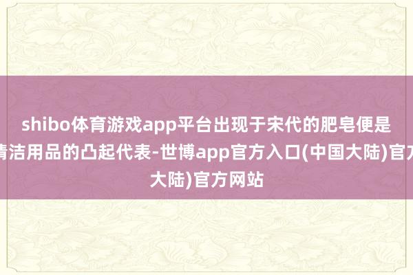 shibo体育游戏app平台出现于宋代的肥皂便是古代清洁用品的凸起代表-世博app官方入口(中国大陆)官方网站