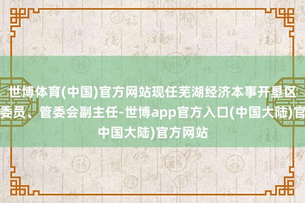 世博体育(中国)官方网站现任芜湖经济本事开垦区党工委委员、管委会副主任-世博app官方入口(中国大陆)官方网站
