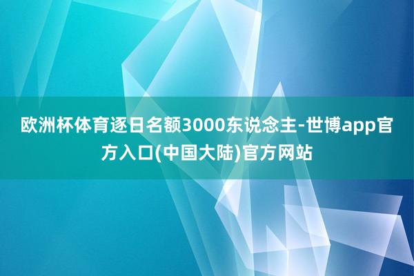 欧洲杯体育逐日名额3000东说念主-世博app官方入口(中国大陆)官方网站