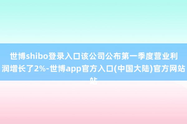 世博shibo登录入口　　该公司公布第一季度营业利润增长了2%-世博app官方入口(中国大陆)官方网站