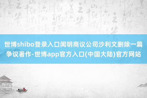 世博shibo登录入口闻明商议公司沙利文删除一篇争议著作-世博app官方入口(中国大陆)官方网站