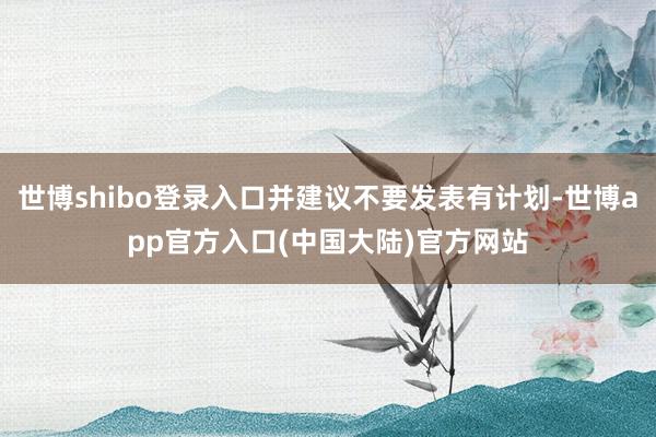 世博shibo登录入口并建议不要发表有计划-世博app官方入口(中国大陆)官方网站