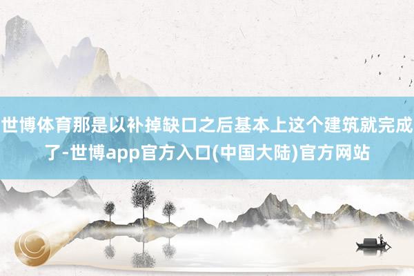 世博体育那是以补掉缺口之后基本上这个建筑就完成了-世博app官方入口(中国大陆)官方网站