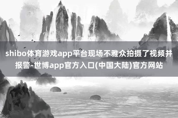 shibo体育游戏app平台现场不雅众拍摄了视频并报警-世博app官方入口(中国大陆)官方网站