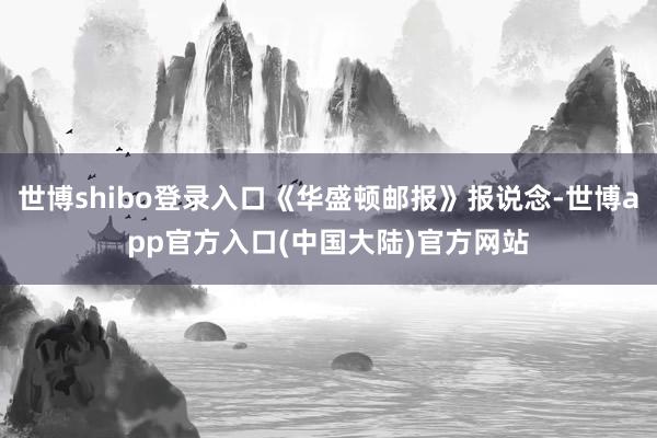世博shibo登录入口《华盛顿邮报》报说念-世博app官方入口(中国大陆)官方网站