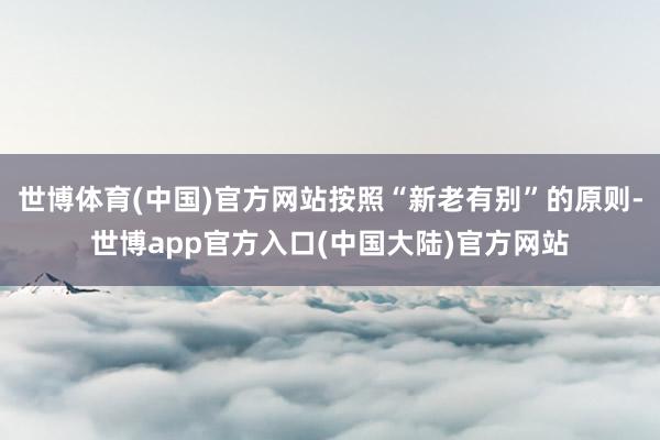 世博体育(中国)官方网站按照“新老有别”的原则-世博app官方入口(中国大陆)官方网站