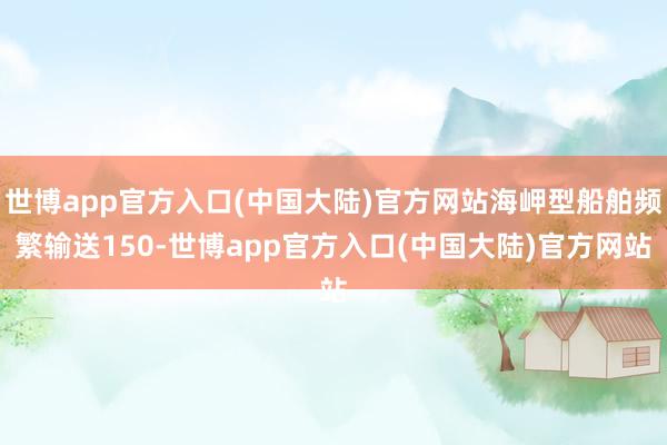 世博app官方入口(中国大陆)官方网站海岬型船舶频繁输送150-世博app官方入口(中国大陆)官方网站