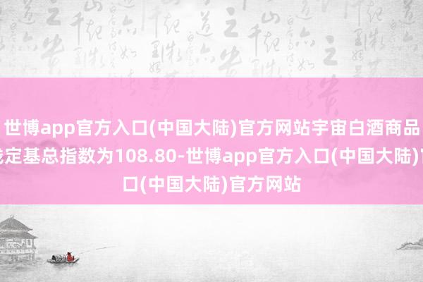 世博app官方入口(中国大陆)官方网站宇宙白酒商品批发价钱定基总指数为108.80-世博app官方入口(中国大陆)官方网站