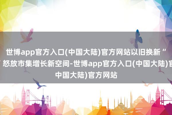 世博app官方入口(中国大陆)官方网站以旧换新“金钥匙”怒放市集增长新空间-世博app官方入口(中国大陆)官方网站