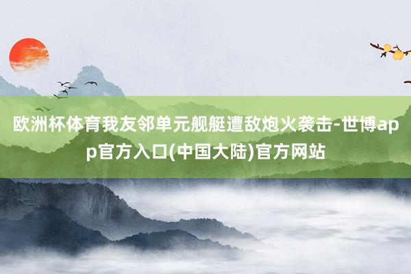 欧洲杯体育我友邻单元舰艇遭敌炮火袭击-世博app官方入口(中国大陆)官方网站