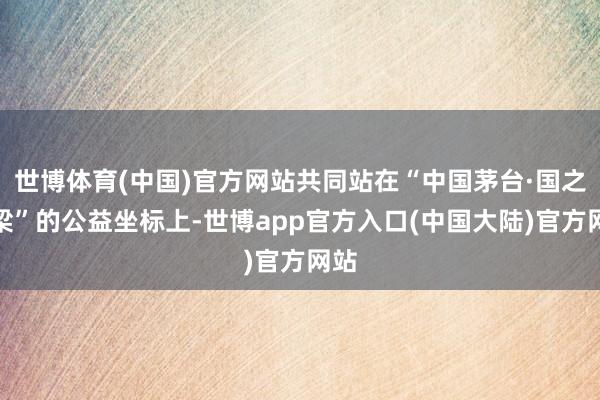 世博体育(中国)官方网站共同站在“中国茅台·国之栋梁”的公益坐标上-世博app官方入口(中国大陆)官方网站