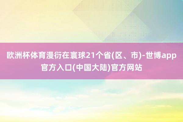 欧洲杯体育漫衍在寰球21个省(区、市)-世博app官方入口(中国大陆)官方网站