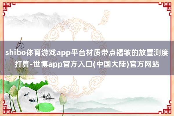 shibo体育游戏app平台材质带点褶皱的放置测度打算-世博app官方入口(中国大陆)官方网站