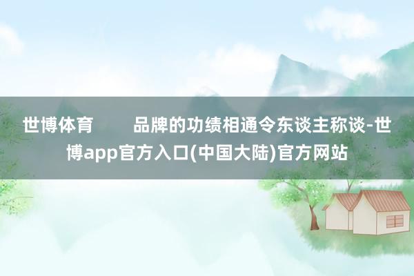 世博体育        品牌的功绩相通令东谈主称谈-世博app官方入口(中国大陆)官方网站