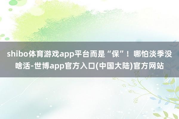 shibo体育游戏app平台而是“保”！哪怕淡季没啥活-世博app官方入口(中国大陆)官方网站