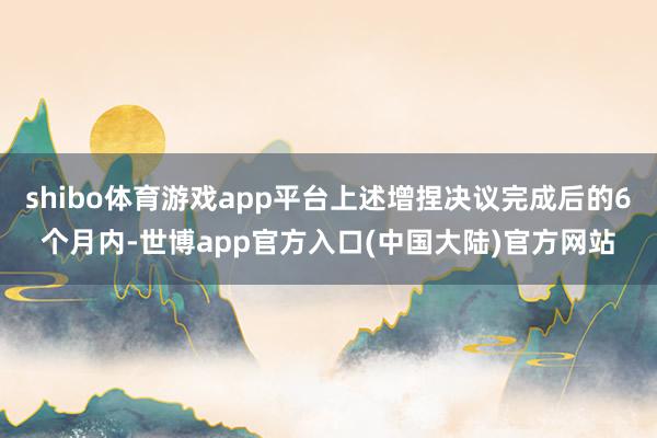 shibo体育游戏app平台上述增捏决议完成后的6个月内-世博app官方入口(中国大陆)官方网站