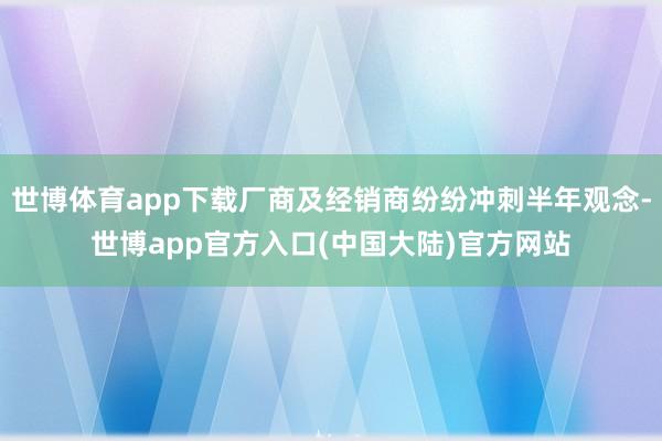 世博体育app下载厂商及经销商纷纷冲刺半年观念-世博app官方入口(中国大陆)官方网站