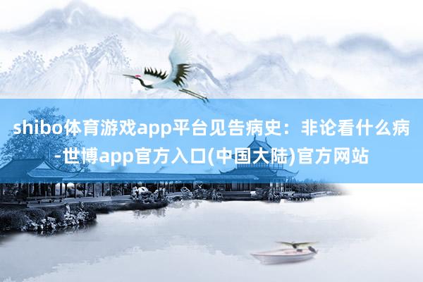 shibo体育游戏app平台见告病史：非论看什么病-世博app官方入口(中国大陆)官方网站
