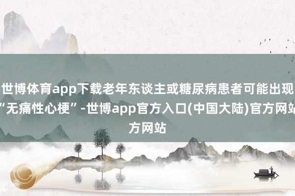 世博体育app下载老年东谈主或糖尿病患者可能出现“无痛性心梗”-世博app官方入口(中国大陆)官方网站