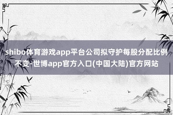 shibo体育游戏app平台公司拟守护每股分配比例不变-世博app官方入口(中国大陆)官方网站