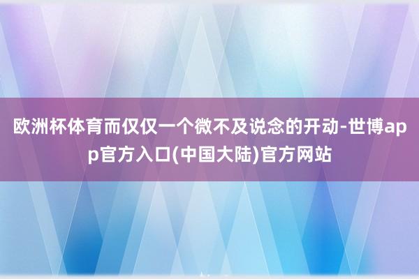 欧洲杯体育而仅仅一个微不及说念的开动-世博app官方入口(中国大陆)官方网站