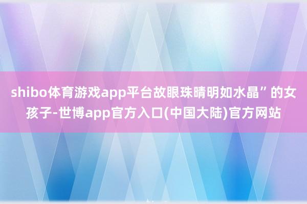 shibo体育游戏app平台故眼珠晴明如水晶”的女孩子-世博app官方入口(中国大陆)官方网站