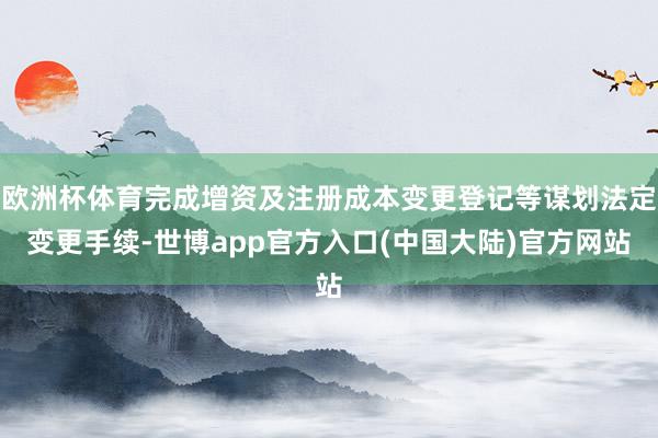 欧洲杯体育完成增资及注册成本变更登记等谋划法定变更手续-世博app官方入口(中国大陆)官方网站