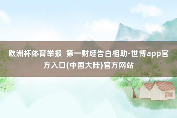 欧洲杯体育举报  第一财经告白相助-世博app官方入口(中国大陆)官方网站