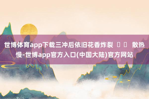 世博体育app下载三冲后依旧花香炸裂  ▶️ 散热慢-世博app官方入口(中国大陆)官方网站