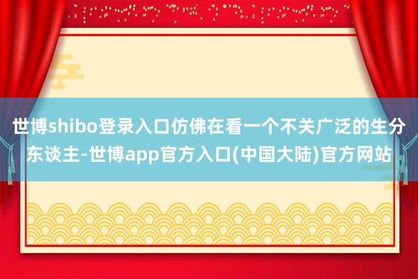 世博shibo登录入口仿佛在看一个不关广泛的生分东谈主-世博app官方入口(中国大陆)官方网站