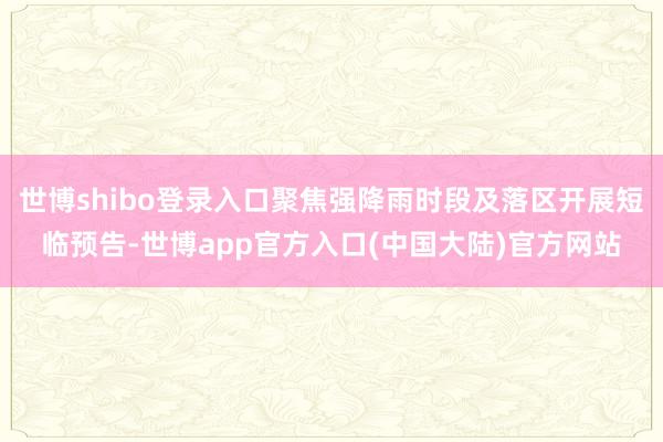 世博shibo登录入口聚焦强降雨时段及落区开展短临预告-世博app官方入口(中国大陆)官方网站