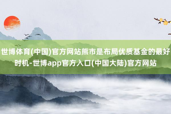 世博体育(中国)官方网站熊市是布局优质基金的最好时机-世博app官方入口(中国大陆)官方网站