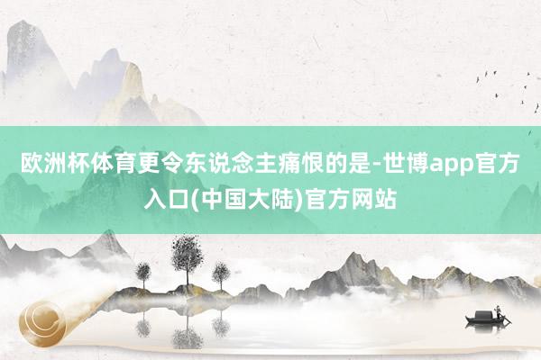 欧洲杯体育更令东说念主痛恨的是-世博app官方入口(中国大陆)官方网站