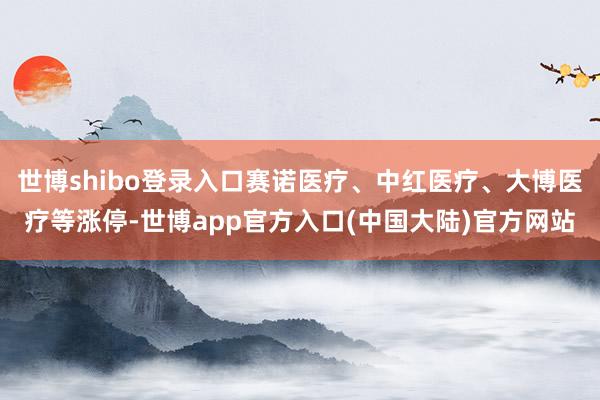 世博shibo登录入口赛诺医疗、中红医疗、大博医疗等涨停-世博app官方入口(中国大陆)官方网站
