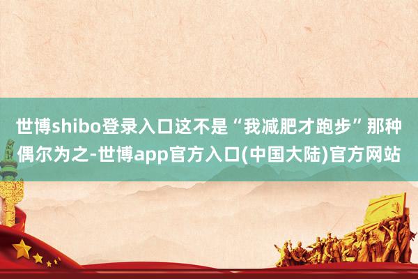 世博shibo登录入口这不是“我减肥才跑步”那种偶尔为之-世博app官方入口(中国大陆)官方网站