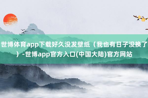 世博体育app下载好久没发壁纸（我也有日子没换了）-世博app官方入口(中国大陆)官方网站