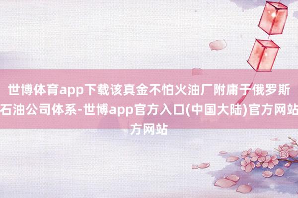 世博体育app下载该真金不怕火油厂附庸于俄罗斯石油公司体系-世博app官方入口(中国大陆)官方网站
