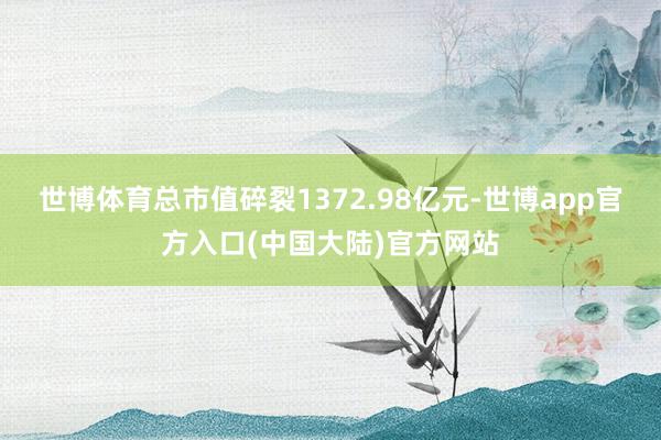 世博体育总市值碎裂1372.98亿元-世博app官方入口(中国大陆)官方网站