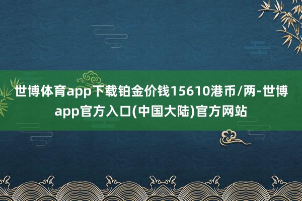 世博体育app下载铂金价钱15610港币/两-世博app官方入口(中国大陆)官方网站